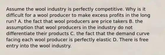 Assume the wool industry is perfectly competitive. Why is it difficult for a wool producer to make excess profits in the long​ run? A. the fact that wool producers are price takers B. the assumption that wool producers in the industry do not differentiate their products C. the fact that the demand curve facing each wool producer is perfectly elastic D. There is free entry into the wool industry.