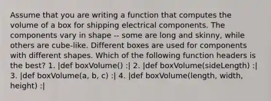 Assume that you are writing a function that computes the volume of a box for shipping electrical components. The components vary in shape -- some are long and skinny, while others are cube-like. Different boxes are used for components with different shapes. Which of the following function headers is the best? 1. |def boxVolume() :| 2. |def boxVolume(sideLength) :| 3. |def boxVolume(a, b, c) :| 4. |def boxVolume(length, width, height) :|