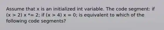 Assume that x is an initialized int variable. The code segment: if (x > 2) x *= 2; if (x > 4) x = 0; is equivalent to which of the following code segments?