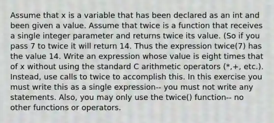 Assume that x is a variable that has been declared as an int and been given a value. Assume that twice is a function that receives a single integer parameter and returns twice its value. (So if you pass 7 to twice it will return 14. Thus the expression twice(7) has the value 14. Write an expression whose value is eight times that of x without using the standard C arithmetic operators (*,+, etc.). Instead, use calls to twice to accomplish this. In this exercise you must write this as a single expression-- you must not write any statements. Also, you may only use the twice() function-- no other functions or operators.