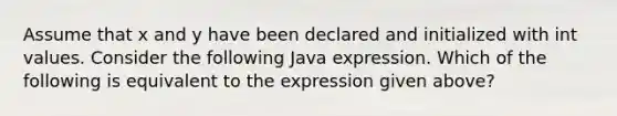 Assume that x and y have been declared and initialized with int values. Consider the following Java expression. Which of the following is equivalent to the expression given above?