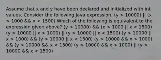 Assume that x and y have been declared and initialized with int values. Consider the following Java expression. (y > 10000) || (x > 1000 && x 10000) && (x > 1000 || x 10000 || x > 1000) || (y > 10000 || x 10000 || x > 1000) && (y > 10000 || x 10000 && x > 1000) && (y > 10000 && x 10000 && x > 1000) || (y > 10000 && x < 1500)