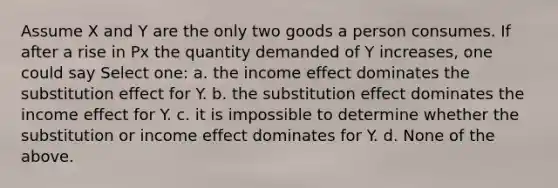 Assume X and Y are the only two goods a person consumes. If after a rise in Px the quantity demanded of Y increases, one could say Select one: a. the income effect dominates the substitution effect for Y. b. the substitution effect dominates the income effect for Y. c. it is impossible to determine whether the substitution or income effect dominates for Y. d. None of the above.