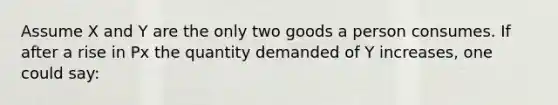 Assume X and Y are the only two goods a person consumes. If after a rise in Px the quantity demanded of Y increases, one could say: