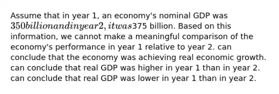 Assume that in year 1, an economy's nominal GDP was 350 billion and in year 2, it was375 billion. Based on this information, we cannot make a meaningful comparison of the economy's performance in year 1 relative to year 2. can conclude that the economy was achieving real economic growth. can conclude that real GDP was higher in year 1 than in year 2. can conclude that real GDP was lower in year 1 than in year 2.