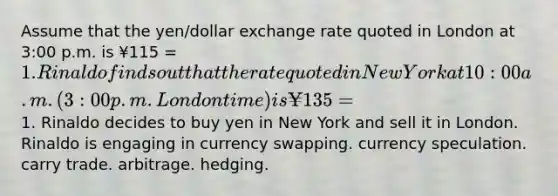 Assume that the yen/dollar exchange rate quoted in London at 3:00 p.m. is ¥115 = 1. Rinaldo finds out that the rate quoted in New York at 10:00 a.m. (3:00 p.m. London time) is ¥135 =1. Rinaldo decides to buy yen in New York and sell it in London. Rinaldo is engaging in currency swapping. currency speculation. carry trade. arbitrage. hedging.