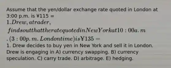 Assume that the yen/dollar exchange rate quoted in London at 3:00 p.m. is ¥115 = 1. Drew, a trader, finds out that the rate quoted in New York at 10:00 a.m. (3:00 p.m. London time) is ¥135 =1. Drew decides to buy yen in New York and sell it in London. Drew is engaging in A) currency swapping. B) currency speculation. C) carry trade. D) arbitrage. E) hedging.