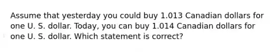 Assume that yesterday you could buy 1.013 Canadian dollars for one U. S. dollar. Today, you can buy 1.014 Canadian dollars for one U. S. dollar. Which statement is correct?