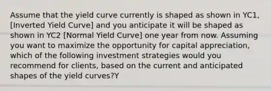 Assume that the yield curve currently is shaped as shown in YC1, [Inverted Yield Curve] and you anticipate it will be shaped as shown in YC2 [Normal Yield Curve] one year from now. Assuming you want to maximize the opportunity for capital appreciation, which of the following investment strategies would you recommend for clients, based on the current and anticipated shapes of the yield curves?Y