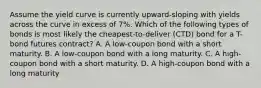 Assume the yield curve is currently upward-sloping with yields across the curve in excess of 7%. Which of the following types of bonds is most likely the cheapest-to-deliver (CTD) bond for a T-bond futures contract? A. A low-coupon bond with a short maturity. B. A low-coupon bond with a long maturity. C. A high-coupon bond with a short maturity. D. A high-coupon bond with a long maturity