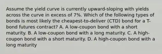 Assume the yield curve is currently upward-sloping with yields across the curve in excess of 7%. Which of the following types of bonds is most likely the cheapest-to-deliver (CTD) bond for a T-bond futures contract? A. A low-coupon bond with a short maturity. B. A low-coupon bond with a long maturity. C. A high-coupon bond with a short maturity. D. A high-coupon bond with a long maturity