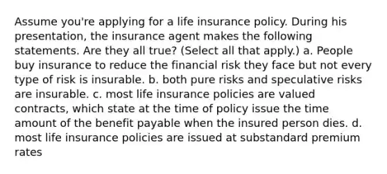 Assume you're applying for a life insurance policy. During his presentation, the insurance agent makes the following statements. Are they all true? (Select all that apply.) a. People buy insurance to reduce the financial risk they face but not every type of risk is insurable. b. both pure risks and speculative risks are insurable. c. most life insurance policies are valued contracts, which state at the time of policy issue the time amount of the benefit payable when the insured person dies. d. most life insurance policies are issued at substandard premium rates