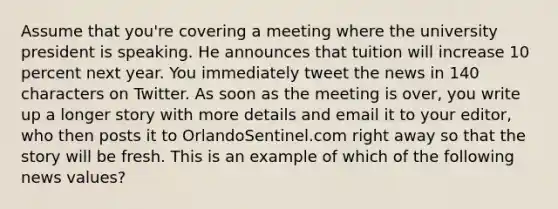 Assume that you're covering a meeting where the university president is speaking. He announces that tuition will increase 10 percent next year. You immediately tweet the news in 140 characters on Twitter. As soon as the meeting is over, you write up a longer story with more details and email it to your editor, who then posts it to OrlandoSentinel.com right away so that the story will be fresh. This is an example of which of the following news values?