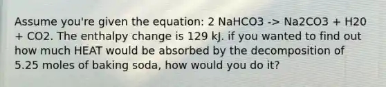 Assume you're given the equation: 2 NaHCO3 -> Na2CO3 + H20 + CO2. The enthalpy change is 129 kJ. if you wanted to find out how much HEAT would be absorbed by the decomposition of 5.25 moles of baking soda, how would you do it?