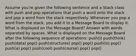 Assume you're given the following sentence and a Stack class with push and pop operations that push a word onto the stack and pop a word from the stack respectively. Whenever you pop a word from the stack, you add it to a Message Board to display it. What is displayed on the Message Board? Answer with words separated by spaces. What is displayed on the Message Board after the following sequence of operations: push(I) push(think) push(data) pop() push(structures) pop() pop() push(is) pop() push(a) pop() push(cool) push(course) pop() pop()