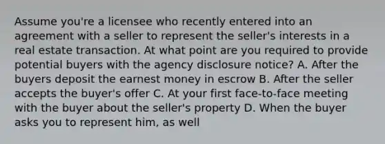 Assume you're a licensee who recently entered into an agreement with a seller to represent the seller's interests in a real estate transaction. At what point are you required to provide potential buyers with the agency disclosure notice? A. After the buyers deposit the earnest money in escrow B. After the seller accepts the buyer's offer C. At your first face-to-face meeting with the buyer about the seller's property D. When the buyer asks you to represent him, as well