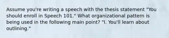 Assume you're writing a speech with the thesis statement "You should enroll in Speech 101." What organizational pattern is being used in the following main point? "I. You'll learn about outlining."