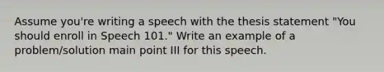 Assume you're writing a speech with the thesis statement "You should enroll in Speech 101." Write an example of a problem/solution main point III for this speech.