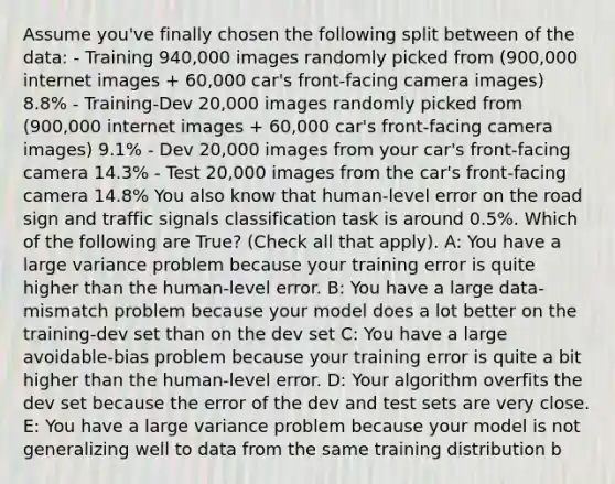 Assume you've finally chosen the following split between of the data: - Training 940,000 images randomly picked from (900,000 internet images + 60,000 car's front-facing camera images) 8.8% - Training-Dev 20,000 images randomly picked from (900,000 internet images + 60,000 car's front-facing camera images) 9.1% - Dev 20,000 images from your car's front-facing camera 14.3% - Test 20,000 images from the car's front-facing camera 14.8% You also know that human-level error on the road sign and traffic signals classification task is around 0.5%. Which of the following are True? (Check all that apply). A: You have a large variance problem because your training error is quite higher than the human-level error. B: You have a large data-mismatch problem because your model does a lot better on the training-dev set than on the dev set C: You have a large avoidable-bias problem because your training error is quite a bit higher than the human-level error. D: Your algorithm overfits the dev set because the error of the dev and test sets are very close. E: You have a large variance problem because your model is not generalizing well to data from the same training distribution b