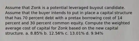 Assume that Zonk is a potential leveraged buyout candidate. Assume that the buyer intends to put in place a capital structure that has 70 percent debt with a pretax borrowing cost of 14 percent and 30 percent common equity. Compute the weighted average cost of capital for Zonk based on the new capital structure. a. 8.85% b. 12.56% c. 13.01% d. 9.94%