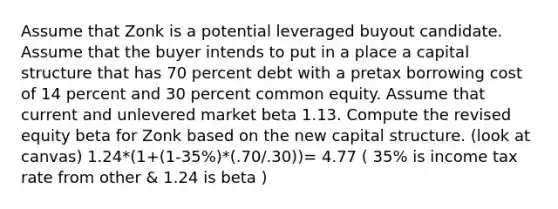 Assume that Zonk is a potential leveraged buyout candidate. Assume that the buyer intends to put in a place a capital structure that has 70 percent debt with a pretax borrowing cost of 14 percent and 30 percent common equity. Assume that current and unlevered market beta 1.13. Compute the revised equity beta for Zonk based on the new capital structure. (look at canvas) 1.24*(1+(1-35%)*(.70/.30))= 4.77 ( 35% is income tax rate from other & 1.24 is beta )