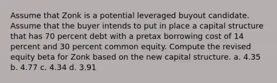 Assume that Zonk is a potential leveraged buyout candidate. Assume that the buyer intends to put in place a capital structure that has 70 percent debt with a pretax borrowing cost of 14 percent and 30 percent common equity. Compute the revised equity beta for Zonk based on the new capital structure. a. 4.35 b. 4.77 c. 4.34 d. 3.91