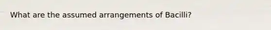 What are the assumed arrangements of Bacilli?