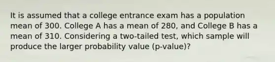 It is assumed that a college entrance exam has a population mean of 300. College A has a mean of 280, and College B has a mean of 310. Considering a two-tailed test, which sample will produce the larger probability value (p-value)?