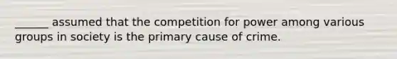 ______ assumed that the competition for power among various groups in society is the primary cause of crime.