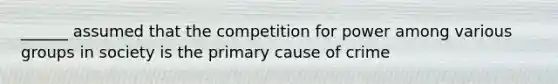 ______ assumed that the competition for power among various groups in society is the primary cause of crime