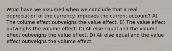 What have we assumed when we conclude that a real depreciation of the currency improves the current account? A) The volume effect outweighs the value effect. B) The value effect outweighs the volume effect. C) All else equal and the volume effect outweighs the value effect. D) All else equal and the value effect outweighs the volume effect.