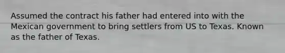 Assumed the contract his father had entered into with the Mexican government to bring settlers from US to Texas. Known as the father of Texas.