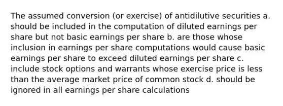 The assumed conversion (or exercise) of antidilutive securities a. should be included in the computation of diluted earnings per share but not basic earnings per share b. are those whose inclusion in earnings per share computations would cause basic earnings per share to exceed diluted earnings per share c. include stock options and warrants whose exercise price is less than the average market price of common stock d. should be ignored in all earnings per share calculations