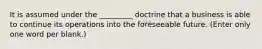 It is assumed under the _________ doctrine that a business is able to continue its operations into the foreseeable future. (Enter only one word per blank.)