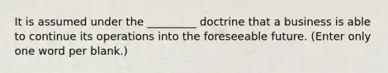 It is assumed under the _________ doctrine that a business is able to continue its operations into the foreseeable future. (Enter only one word per blank.)