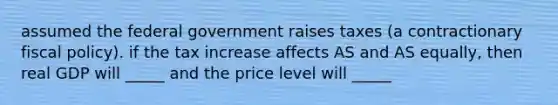 assumed the federal government raises taxes (a contractionary <a href='https://www.questionai.com/knowledge/kPTgdbKdvz-fiscal-policy' class='anchor-knowledge'>fiscal policy</a>). if the tax increase affects AS and AS equally, then real GDP will _____ and the price level will _____