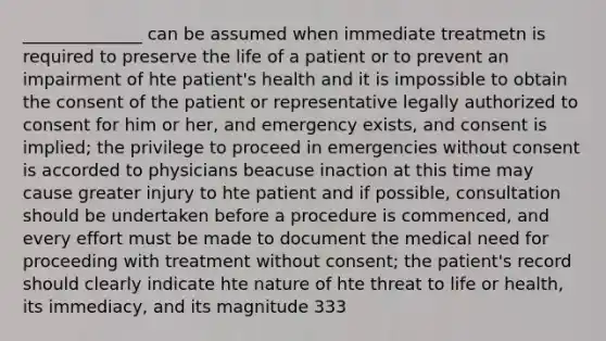 ______________ can be assumed when immediate treatmetn is required to preserve the life of a patient or to prevent an impairment of hte patient's health and it is impossible to obtain the consent of the patient or representative legally authorized to consent for him or her, and emergency exists, and consent is implied; the privilege to proceed in emergencies without consent is accorded to physicians beacuse inaction at this time may cause greater injury to hte patient and if possible, consultation should be undertaken before a procedure is commenced, and every effort must be made to document the medical need for proceeding with treatment without consent; the patient's record should clearly indicate hte nature of hte threat to life or health, its immediacy, and its magnitude 333