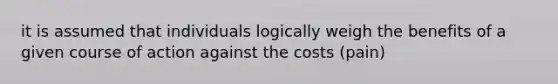 it is assumed that individuals logically weigh the benefits of a given course of action against the costs (pain)