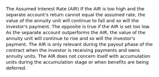 The Assumed Interest Rate (AIR) If the AIR is too high and the separate account's return cannot equal the assumed rate, the value of the annuity unit will continue to fall and so will the investor's payment. The opposite is true if the AIR is set too low. As the separate account outperforms the AIR, the value of the annuity unit will continue to rise and so will the investor's payment. The AIR is only relevant during the payout phase of the contract when the investor is receiving payments and owns annuity units. The AIR does not concern itself with accumulation units during the accumulation stage or when benefits are being deferred.