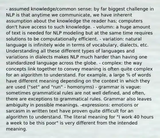 - assumed knowledge/common sense: by far biggest challenge in NLP is that anytime we communicate, we have inherent assumption about the knowledge the reader has; computers don't have access to such knowledge. - volumn: a huge amount of text is needed for NLP modeling but at the same time requires solutions to be computationally efficient. - variation: natural language is infinitely wide in terms of vocabulary, dialects, etc. Understanding all these different types of languages and variations in dialects makes NLP much harder than having one standardized language across the globe. - complex: the way concepts link together to convey meaning is often quite complex for an algorithm to understand. For example, a large % of words have different meaning depending on the context in which they are used ("set" and "run" - homonyms) - grammar is vague: sometimes grammatical rules are not well defined, and often, there are exceptions to grammatical rules. Grammar also leaves ambiguity in possible meanings. -expressions: emotions or sarcasm in written text have proven quite difficult for an algorithm to understand. The literal meaning for "I work 40 hours a week to be this poor" is very different from the intended meaning.