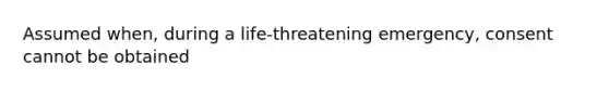 Assumed when, during a life-threatening emergency, consent cannot be obtained