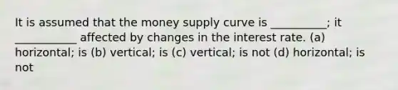 It is assumed that the money supply curve is __________; it ___________ affected by changes in the interest rate. (a) horizontal; is (b) vertical; is (c) vertical; is not (d) horizontal; is not