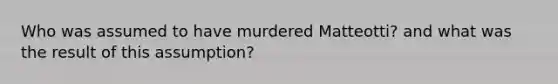 Who was assumed to have murdered Matteotti? and what was the result of this assumption?