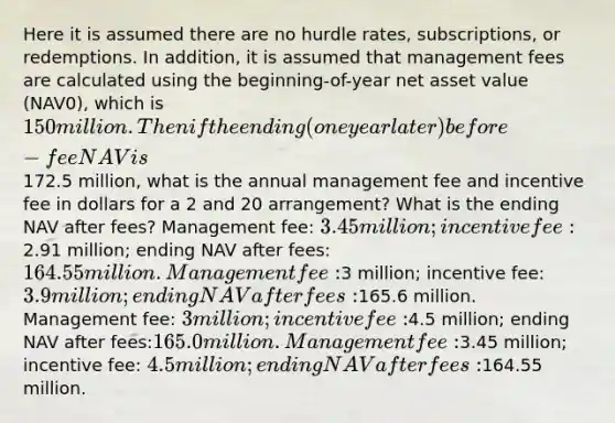 Here it is assumed there are no hurdle rates, subscriptions, or redemptions. In addition, it is assumed that management fees are calculated using the beginning-of-year net asset value (NAV0), which is 150 million. Then if the ending (one year later) before-fee NAV is172.5 million, what is the annual management fee and incentive fee in dollars for a 2 and 20 arrangement? What is the ending NAV after fees? Management fee: 3.45 million; incentive fee:2.91 million; ending NAV after fees: 164.55 million. Management fee:3 million; incentive fee:3.9 million; ending NAV after fees:165.6 million. Management fee: 3 million; incentive fee:4.5 million; ending NAV after fees:165.0 million. Management fee:3.45 million; incentive fee: 4.5 million; ending NAV after fees:164.55 million.