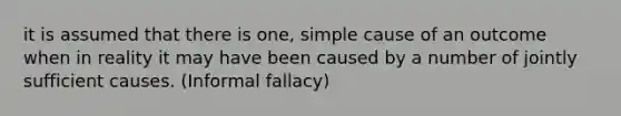 it is assumed that there is one, simple cause of an outcome when in reality it may have been caused by a number of jointly sufficient causes. (Informal fallacy)