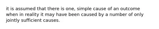 it is assumed that there is one, simple cause of an outcome when in reality it may have been caused by a number of only jointly sufficient causes.