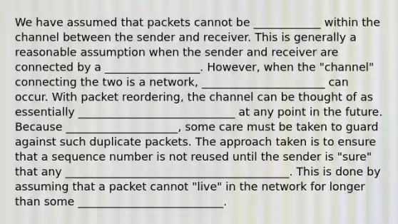 We have assumed that packets cannot be ____________ within the channel between the sender and receiver. This is generally a reasonable assumption when the sender and receiver are connected by a _________________. However, when the "channel" connecting the two is a network, ______________________ can occur. With packet reordering, the channel can be thought of as essentially ____________________________ at any point in the future. Because ____________________, some care must be taken to guard against such duplicate packets. The approach taken is to ensure that a sequence number is not reused until the sender is "sure" that any ________________________________________. This is done by assuming that a packet cannot "live" in the network for longer than some __________________________.