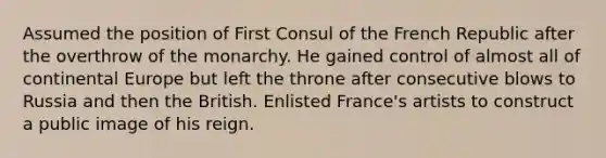 Assumed the position of First Consul of the French Republic after the overthrow of the monarchy. He gained control of almost all of continental Europe but left the throne after consecutive blows to Russia and then the British. Enlisted France's artists to construct a public image of his reign.