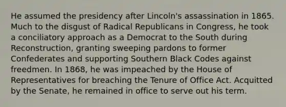 He assumed the presidency after Lincoln's assassination in 1865. Much to the disgust of Radical Republicans in Congress, he took a conciliatory approach as a Democrat to the South during Reconstruction, granting sweeping pardons to former Confederates and supporting Southern Black Codes against freedmen. In 1868, he was impeached by the House of Representatives for breaching the Tenure of Office Act. Acquitted by the Senate, he remained in office to serve out his term.