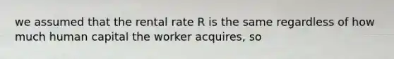 we assumed that the rental rate R is the same regardless of how much human capital the worker acquires, so